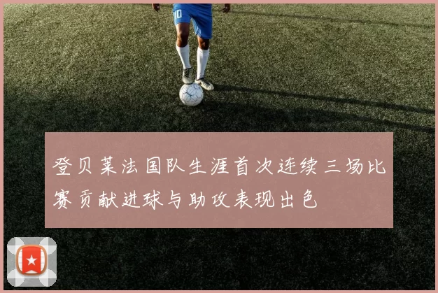 登贝莱法国队生涯首次连续三场比赛贡献进球与助攻表现出色