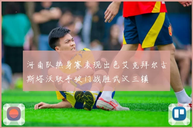 河南队热身赛表现出色艾克拜尔古斯塔沃联手破门战胜武汉三镇