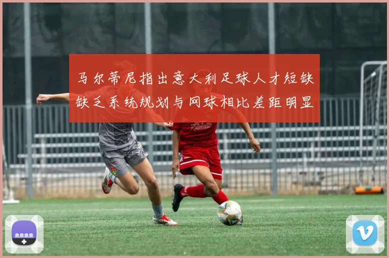 马尔蒂尼指出意大利足球人才短缺缺乏系统规划与网球相比差距明显