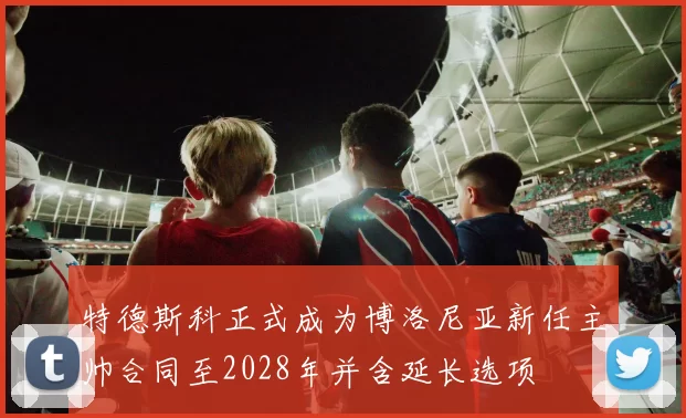 特德斯科正式成为博洛尼亚新任主帅合同至2028年并含延长选项