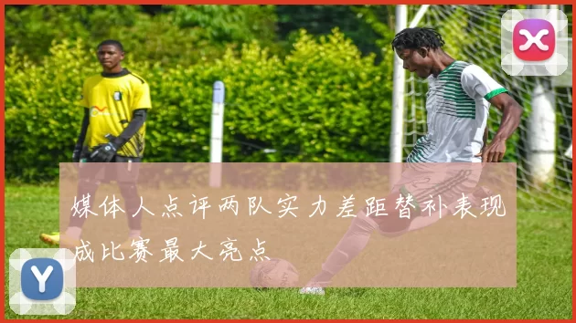 媒体人点评两队实力差距替补表现成比赛最大亮点