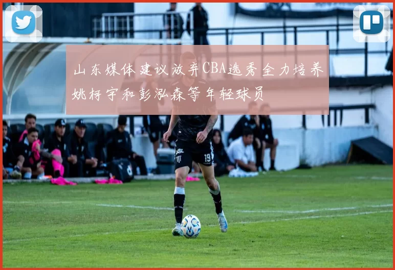 山东媒体建议放弃CBA选秀全力培养姚柯宇和彭泓森等年轻球员