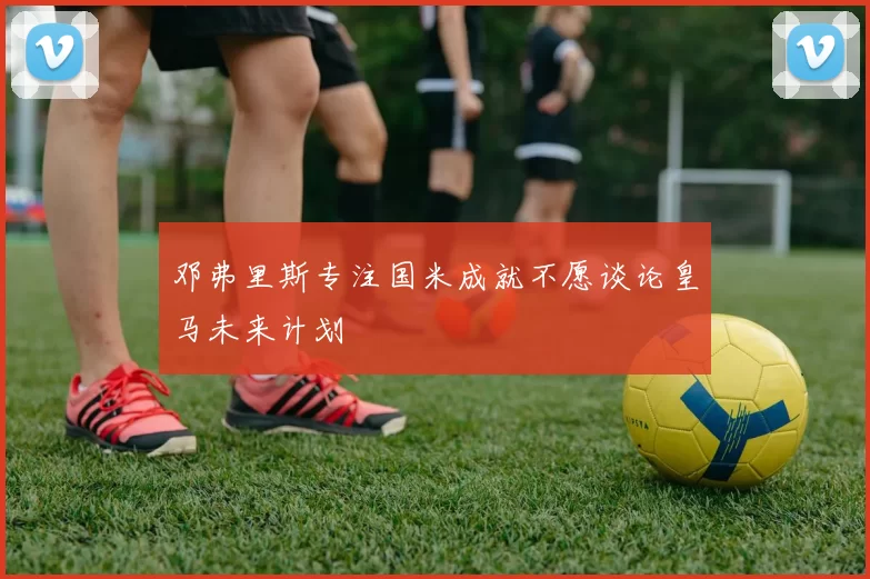 邓弗里斯专注国米成就不愿谈论皇马未来计划