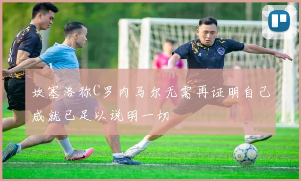 坎塞洛称C罗内马尔无需再证明自己成就已足以说明一切