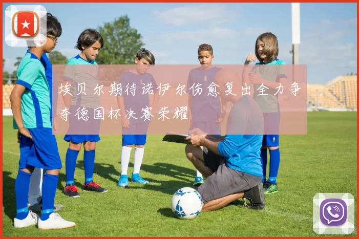 埃贝尔期待诺伊尔伤愈复出全力争夺德国杯决赛荣耀
