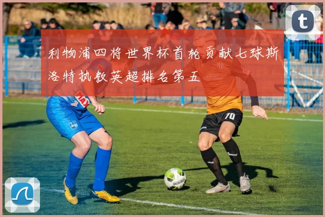利物浦四将世界杯首轮贡献七球斯洛特执教英超排名第五