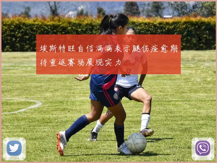 埃斯特旺自信满满表示腿伤痊愈期待重返赛场展现实力