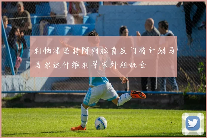利物浦坚持阿利松首发门将计划马马尔达什维利寻求外租机会