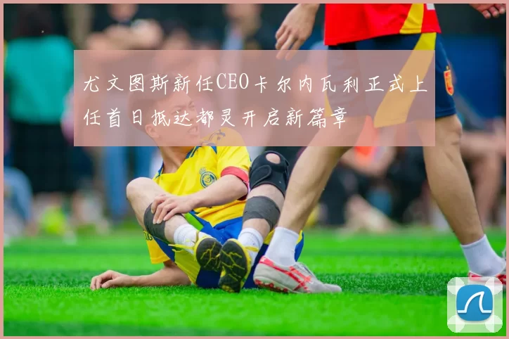 尤文图斯新任CEO卡尔内瓦利正式上任首日抵达都灵开启新篇章