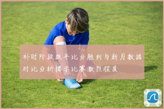 补时阶段扳平比分胜利与新月数据对比分析揭示比赛激烈程度