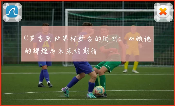 C罗告别世界杯舞台的时刻：回顾他的辉煌与未来的期待