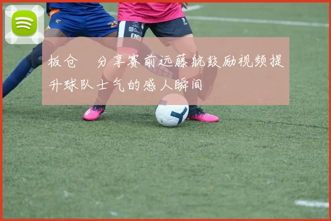 板仓滉分享赛前远藤航鼓励视频提升球队士气的感人瞬间